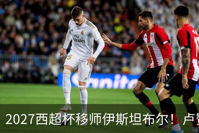 2027西超杯移师伊斯坦布尔！卢赞：西超杯潜在受众超过一亿人